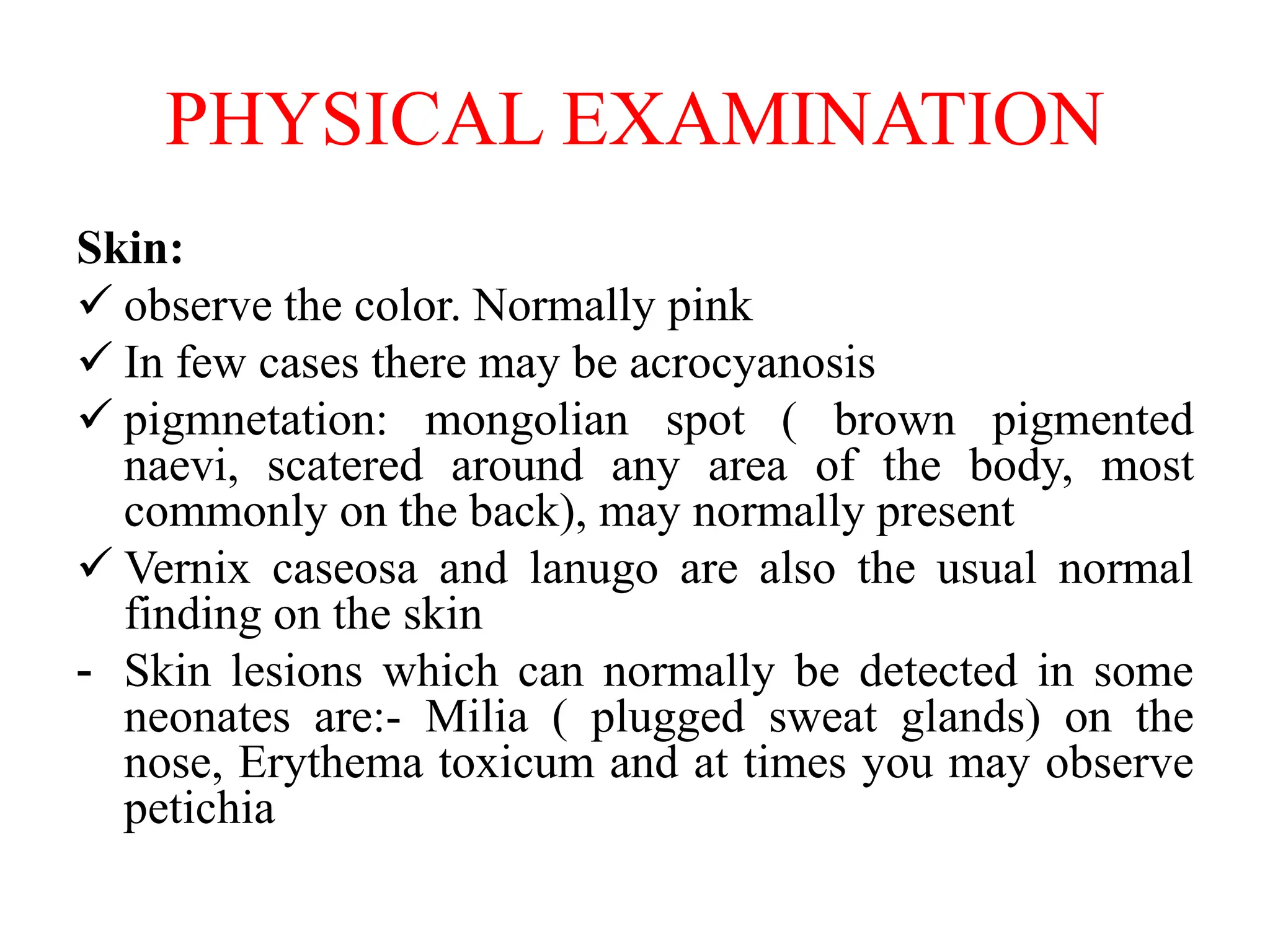 PHYSICAL EXAMINATION
Skin:
 observe the color. Normally pink
 In few cases there may be acrocyanosis
 pigmnetation: mongolian spot ( brown pigmented
naevi, scatered around any area of the body, most
commonly on the back), may normally present
 Vernix caseosa and lanugo are also the usual normal
finding on the skin
- Skin lesions which can normally be detected in some
neonates are:- Milia ( plugged sweat glands) on the
nose, Erythema toxicum and at times you may observe
petichia
 