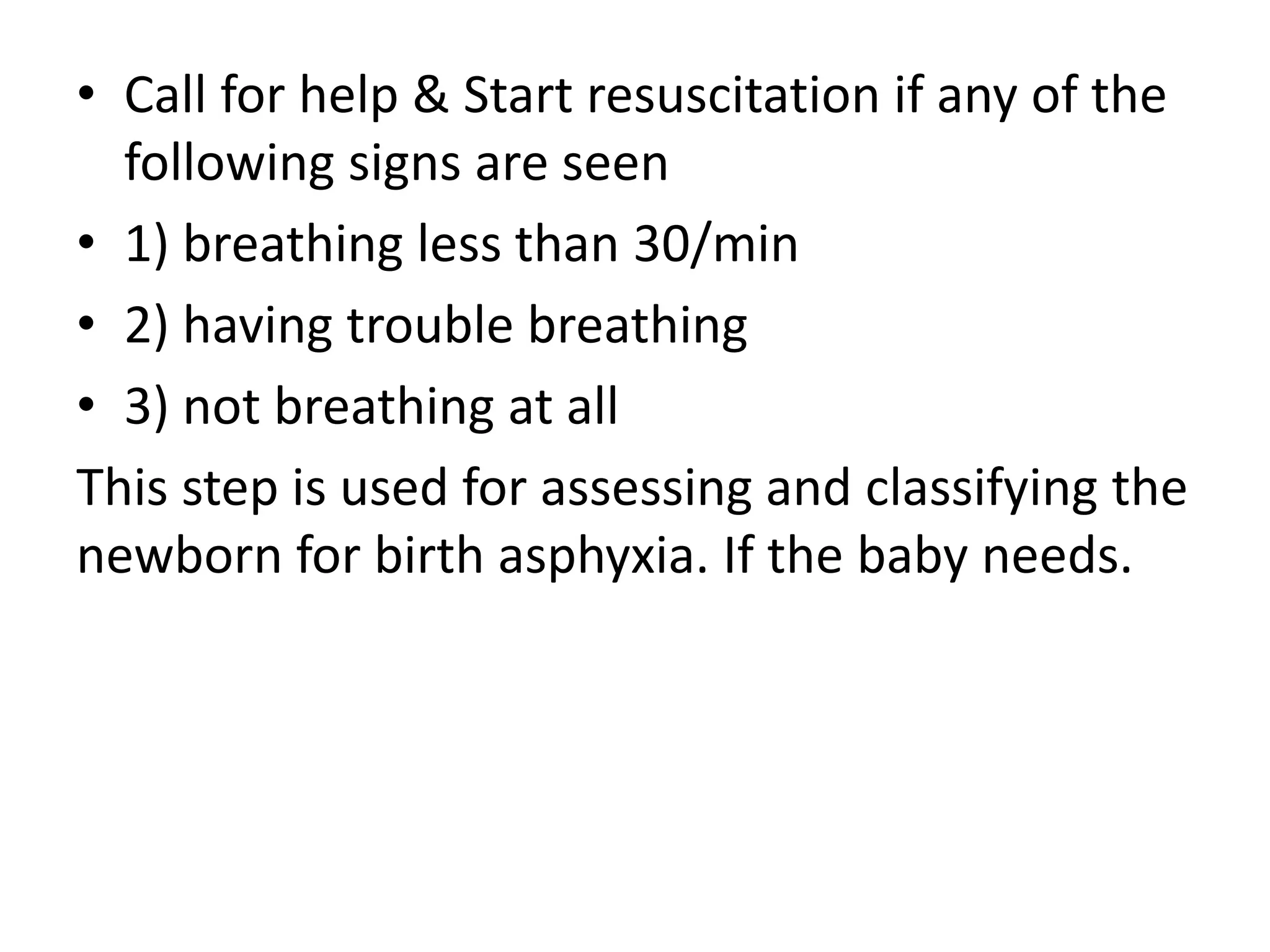 • Call for help & Start resuscitation if any of the
following signs are seen
• 1) breathing less than 30/min
• 2) having trouble breathing
• 3) not breathing at all
This step is used for assessing and classifying the
newborn for birth asphyxia. If the baby needs.
 