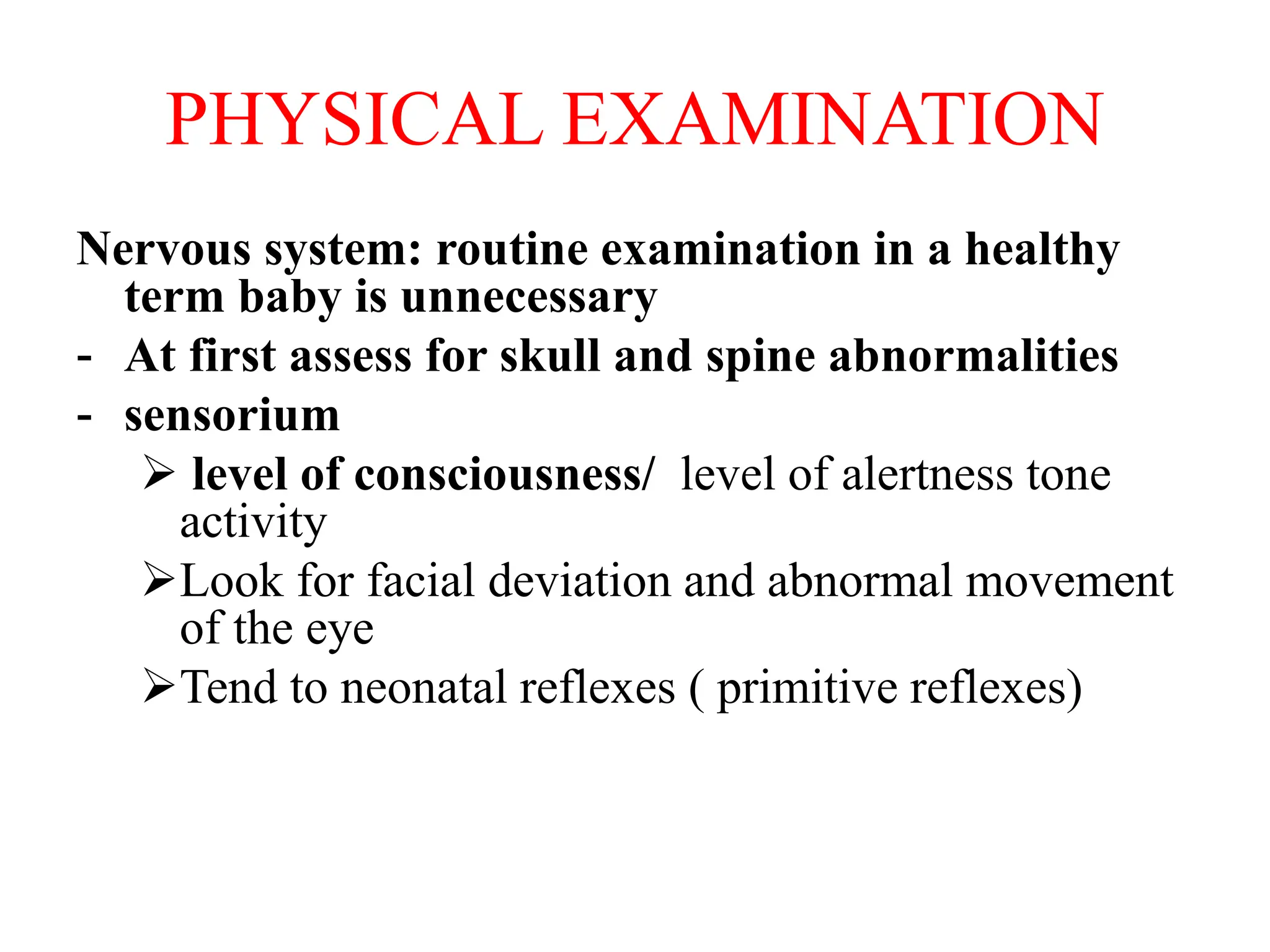 PHYSICAL EXAMINATION
Nervous system: routine examination in a healthy
term baby is unnecessary
- At first assess for skull and spine abnormalities
- sensorium
 level of consciousness/ level of alertness tone
activity
Look for facial deviation and abnormal movement
of the eye
Tend to neonatal reflexes ( primitive reflexes)
 