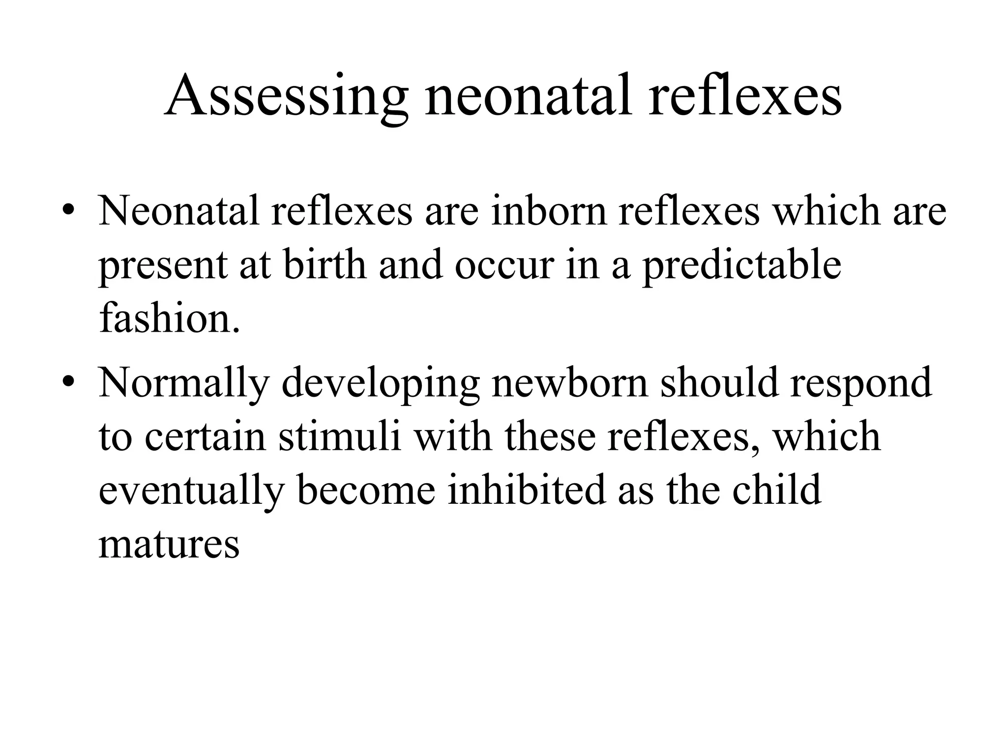 Assessing neonatal reflexes
• Neonatal reflexes are inborn reflexes which are
present at birth and occur in a predictable
fashion.
• Normally developing newborn should respond
to certain stimuli with these reflexes, which
eventually become inhibited as the child
matures
 