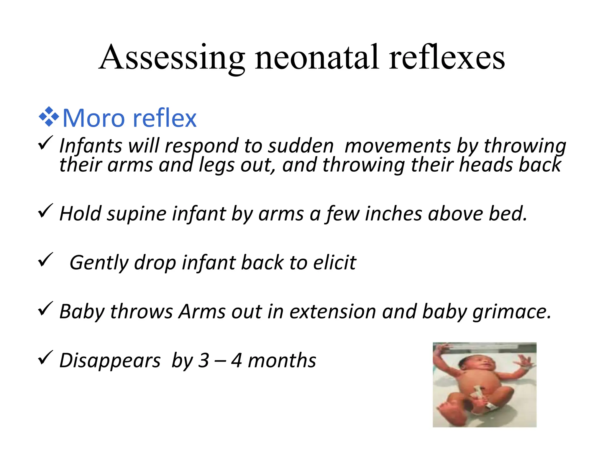 Assessing neonatal reflexes
Moro reflex
 Infants will respond to sudden movements by throwing
their arms and legs out, and throwing their heads back
 Hold supine infant by arms a few inches above bed.
 Gently drop infant back to elicit
 Baby throws Arms out in extension and baby grimace.
 Disappears by 3 – 4 months
 