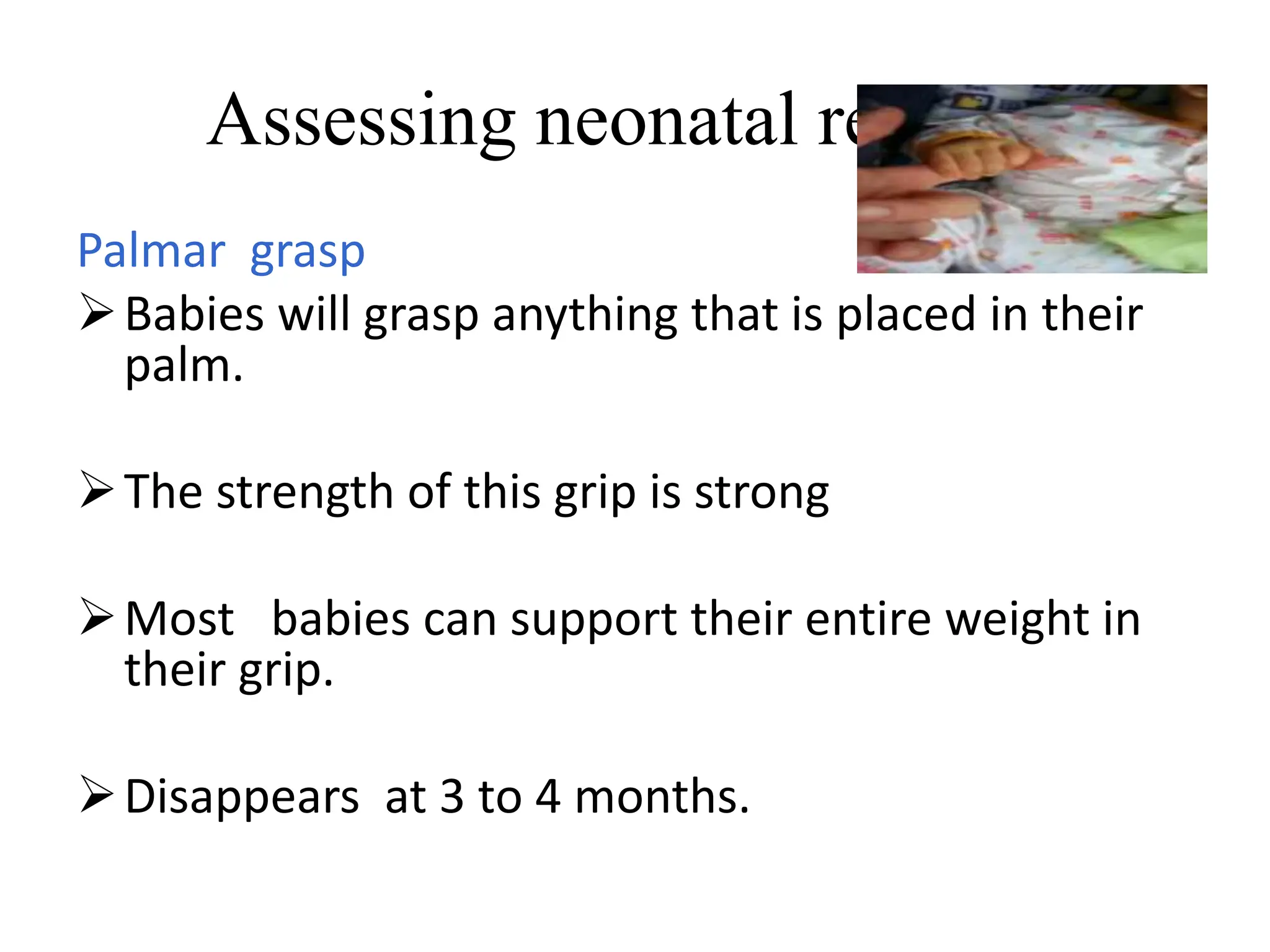Assessing neonatal reflexes
Palmar grasp
Babies will grasp anything that is placed in their
palm.
The strength of this grip is strong
Most babies can support their entire weight in
their grip.
Disappears at 3 to 4 months.
 