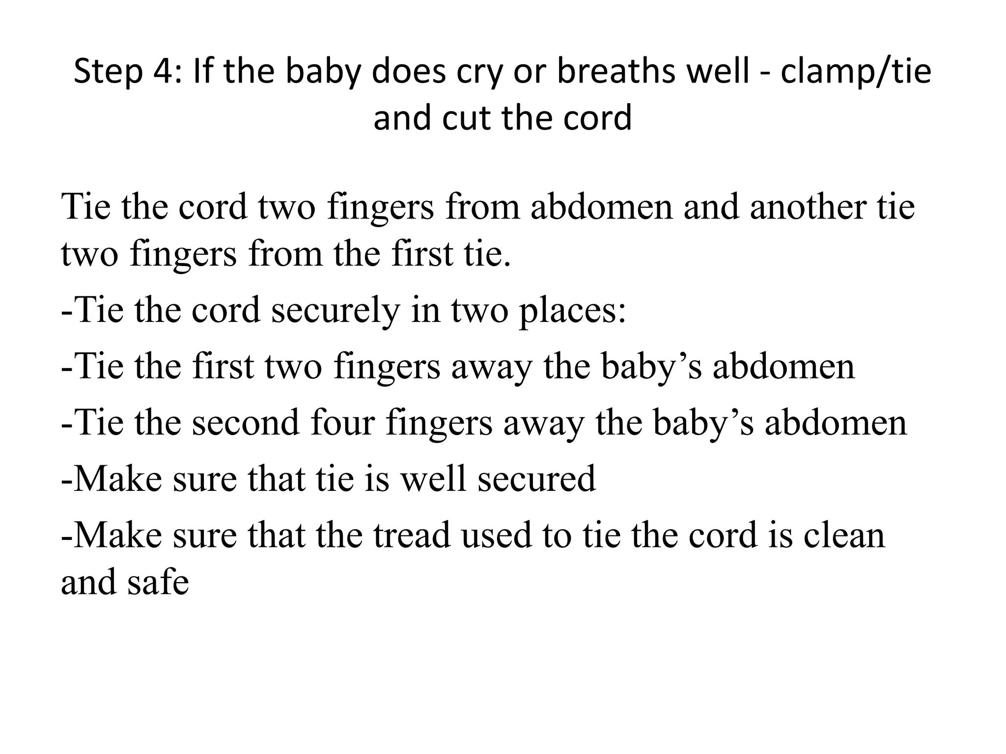 Step 4: If the baby does cry or breaths well - clamp/tie
and cut the cord
Tie the cord two fingers from abdomen and another tie
two fingers from the first tie.
-Tie the cord securely in two places:
-Tie the first two fingers away the baby’s abdomen
-Tie the second four fingers away the baby’s abdomen
-Make sure that tie is well secured
-Make sure that the tread used to tie the cord is clean
and safe
 