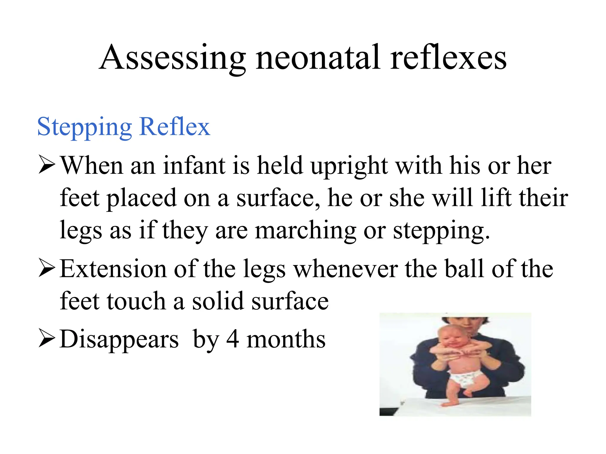 Assessing neonatal reflexes
Stepping Reflex
When an infant is held upright with his or her
feet placed on a surface, he or she will lift their
legs as if they are marching or stepping.
Extension of the legs whenever the ball of the
feet touch a solid surface
Disappears by 4 months
 