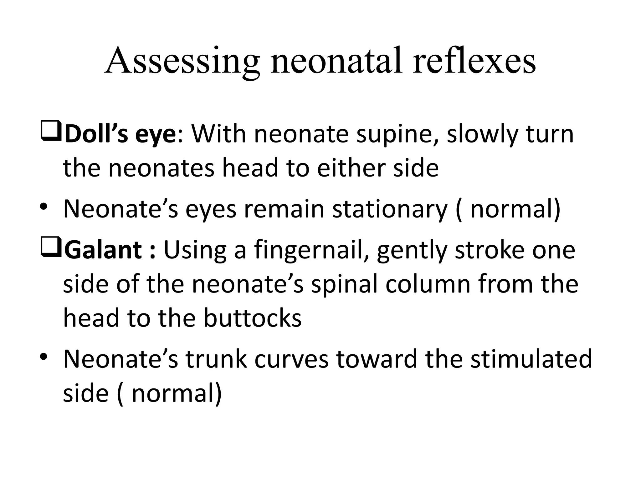Assessing neonatal reflexes
Doll’s eye: With neonate supine, slowly turn
the neonates head to either side
• Neonate’s eyes remain stationary ( normal)
Galant : Using a fingernail, gently stroke one
side of the neonate’s spinal column from the
head to the buttocks
• Neonate’s trunk curves toward the stimulated
side ( normal)
 