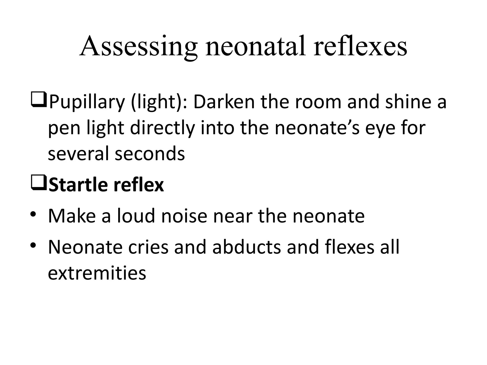 Assessing neonatal reflexes
Pupillary (light): Darken the room and shine a
pen light directly into the neonate’s eye for
several seconds
Startle reflex
• Make a loud noise near the neonate
• Neonate cries and abducts and flexes all
extremities
 