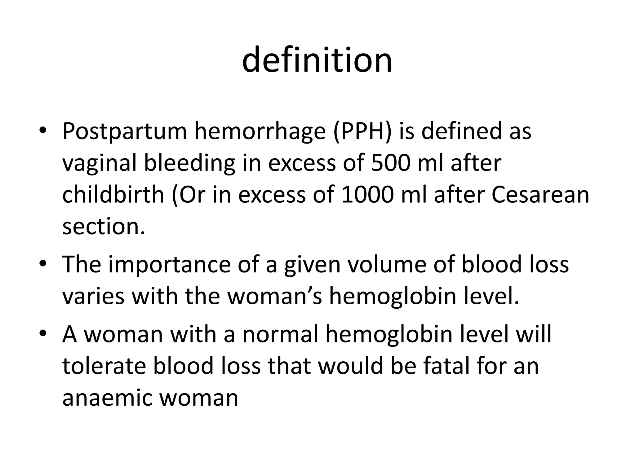 definition
• Postpartum hemorrhage (PPH) is defined as
vaginal bleeding in excess of 500 ml after
childbirth (Or in excess of 1000 ml after Cesarean
section.
• The importance of a given volume of blood loss
varies with the woman’s hemoglobin level.
• A woman with a normal hemoglobin level will
tolerate blood loss that would be fatal for an
anaemic woman
 