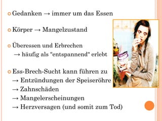  Gedanken → immer um das Essen
 Körper → Mangelzustand
 Überessen und Erbrechen
→ häufig als "entspannend" erlebt
 Ess-Brech-Sucht kann führen zu
→ Entzündungen der Speiseröhre
→ Zahnschäden
→ Mangelerscheinungen
→ Herzversagen (und somit zum Tod)
 