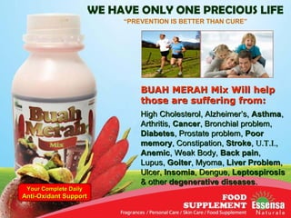 WE HAVE ONLY ONE PRECIOUS LIFE
“PREVENTION IS BETTER THAN CURE”
BUAH MERAH Mix Will helpBUAH MERAH Mix Will help
those are suffering from:those are suffering from:
High Cholesterol, Alzheimer’s,High Cholesterol, Alzheimer’s, AsthmaAsthma,,
Arthritis,Arthritis, CancerCancer, Bronchial problem,, Bronchial problem,
DiabetesDiabetes, Prostate problem,, Prostate problem, PoorPoor
memorymemory, Constipation,, Constipation, StrokeStroke,, UU..TT..I.I.,,
AnemicAnemic, Weak Body,, Weak Body, Back painBack pain,,
Lupus,Lupus, GoiterGoiter, Myoma,, Myoma, Liver ProblemLiver Problem,,
Ulcer,Ulcer, InsomiaInsomia, Dengue,, Dengue, LeptospirosisLeptospirosis
& other& other degenerative diseasesdegenerative diseases..
Your Complete DailyYour Complete Daily
Anti-Oxidant SupportAnti-Oxidant Support
 