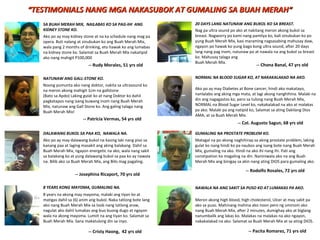 SA BUAH MERAH MIX, NAILABAS KO SA PAG-IHI ANG
KIDNEY STONE KO.
NAWALA NA ANG SAKIT SA PUSO KO AT LUMAKAS PA AKO.
NATUNAW ANG GALL-STONE KO.
DALAWANG BUKOL SA PAA KO, NAWALA NA.
8 YEARS KONG MAYOMA, GUMALING NA.
-- Pacita Romarez, 71 yrs old
Ako po ay may kidney stone at na ka schedule nang mag pa
opera. Buti nalang at sinubukan ko ang Buah Merah Mix,
wala pang 2 months of drinking, eto hawak ko ang lumabas
na kidney stone ko. Salamat sa Buah Merah Mix nakatipid
ako nang mahigit P100,000
-- Patricia Vermas, 54 yrs old
Noong pumunta ako nang doktor, nakita sa ultrasound ko
na meron akong mahigit 1cm na gallstone
(Bato sa Apdo) Laking gulat ko at nang Doktor ko dahil
pagkatapos nang isang buwang inom nang Buah Merah
Mix, natunaw ang Gall Stone ko. Ang galing talaga nang
Buah Merah Mix!
-- Rudy Morales, 51 yrs old
Ako po ay may dalawang bukol na kasing laki nang piso sa
kanang paa at laging masakit ang aking balakang. Dahil sa
Buah Merah Mix, ngayon energetic na ako, wala nang sakit
sa balakang ko at yung dalawang bukol sa paa ko ay nawala
na. Bilib ako sa Buah Merah Mix, ang Bilis mag pagaling.
-- Josephina Ricaport, 70 yrs old
8 years na akong may mayoma, malaki ang tiyan ko at
matigas dahil sa (6) anim ang bukol. Naka tatlong bote lang
ako nang Buah Merah Mix sa loob nang tatlong araw,
nagulat ako dahil lumabas ang buo buong dugo at ngayon
wala na akong mayoma. Lumiit na ang tiyan ko. Salamat sa
Buah Merah Mix. Sana makatulong din sa inyo.
-- Cristy Haong, 42 yrs old
Nag pa ultra sound po ako at nakitang meron akong bukol sa
breast. Nagworry po kami nang pamilya ko, bali sinubukan ko po
yung Buah Merah Mix, kasi maraming nagsasabing mahusay daw,
ngayon po hawak ko yung bago kong ultra sound, after 20 days
lang nang pag inom, natunaw po at nawala na ang bukol sa breast
ko. Mahusay talaga ang
Buah Merah Mix.
-- Chona Banal, 47 yrs old
20 DAYS LANG NATUNAW ANG BUKOL KO SA BREAST.
-- Col. Augusto Sagun, 68 yrs old
Ako po ay may Diabetes at Bone cancer, hindi ako makatayo,
nanlalabo ang aking mga mata, at lagi akong nanghihina. Malaki na
din ang nagagastos ko, pero sa tulong nang Buah Merah Mix,
NORMAL na Blood Sugar Level ko, nakakalakad na ako at malakas
pa ako. Malaki pa ang natipid ko, Salamat sa ating Dakilang Dios
AMA, at sa Buah Merah Mix.
NORMAL NA BLOOD SUGAR KO, AT NAKAKALAKAD NA AKO.
““TESTIMONIALS NANG MGA NAKASUBOK AT GUMALING SA BUAH MERAHTESTIMONIALS NANG MGA NAKASUBOK AT GUMALING SA BUAH MERAH””
Meron akong high blood, high cholesterol, Ulcer at may sakit pa
ako sa puso. Mahinang mahina ako noon pero ng uminom ako
nang Buah Merah Mix, after 2 minutes, dumighay ako at biglang
nanumbalik ang lakas ko. Malakas na malakas na ako ngayon,
nakakalakad na ako. Salamat sa Buah Merah Mix at sa ating DIOS.
Matagal na po akong naghihirap sa aking prostate problem, laking
gulat ko nang hindi ko pa naubos ang isang bote nang Buah Merah
Mix, gumaling na ako. Hindi na ako ihi nang ihi. Pati ang
constipation ko magaling na din. Naniniwala ako na ang Buah
Merah Mix ang binigay sa akin nang ating DIOS para gumaling ako.
-- Rodolfo Rosales, 72 yrs old
GUMALING NA PROSTATE PROBLEM KO.
 