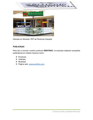 




Ubicado en Almacén YEP de Florencia Caquetá.



PUBLICIDAD:

Para dar a conocer nuestro producto SENTHIA®, la empresa realizará campañas
publicitarias en medios masivos como:

      Emisoras.
      Volantes.
      Muestras
      Pagina web. www.senthia.com




                                               EXTRACTOS PARA ELABORAR PERFUMES
 