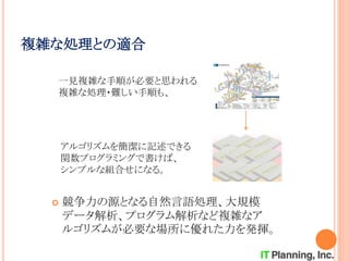 複雑な処理との適合
 競争力の源となる自然言語処理、大規模
データ解析、プログラム解析など複雑なア
ルゴリズムが必要な場所に優れた力を発揮。
アルゴリズムを簡潔に記述できる
関数プログラミングで書けば、
シンプルな組合せになる。
一見複雑な手順が必要と思われる
複雑な処理・難しい手順も、
 