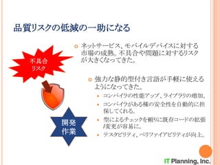 開発
作業
品質リスクの低減の一助になる
 ネットサービス、モバイルデバイスに対する
市場の成熟。不具合や問題に対するリスク
が大きくなってきた。不具合
リスク
 強力な静的型付き言語が手軽に使える
ようになってきた。
 コンパイラの性能アップ、ライブラリの増加。
 コンパイラがある種の安全性を自動的に担
保してくれる。
 型によるチェックを頼りに既存コードの拡張
/変更が容易に。
 テスタビリティ、ベリファイアビリティが向上。
 