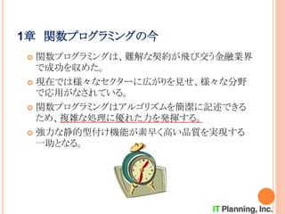 1章 関数プログラミングの今
 関数プログラミングは、難解な契約が飛び交う金融業界
で成功を収めた。
 現在では様々なセクターに広がりを見せ、様々な分野
で応用がなされている。
 関数プログラミングはアルゴリズムを簡潔に記述できる
ため、複雑な処理に優れた力を発揮する。
 強力な静的型付け機能が素早く高い品質を実現する
一助となる。
 