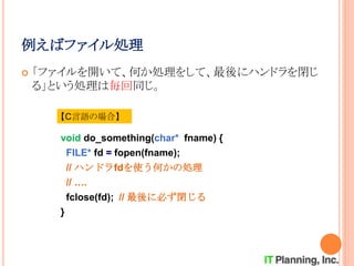例えばファイル処理
 「ファイルを開いて、何か処理をして、最後にハンドラを閉じ
る」という処理は毎回同じ。
void do_something(char* fname) {
FILE* fd = fopen(fname);
// ハンドラfdを使う何かの処理
// ….
fclose(fd); // 最後に必ず閉じる
}
【C言語の場合】
 