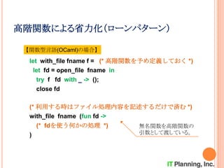 高階関数による省力化（ローンパターン）
let with_file fname f = (* 高階関数を予め定義しておく *)
let fd = open_file fname in
try f fd with _ -> ();
close fd
(* 利用する時はファイル処理内容を記述するだけで済む *)
with_file fname (fun fd ->
(* fdを使う何かの処理 *)
)
【関数型言語(OCaml)の場合】
無名関数を高階関数の
引数として渡している。
 