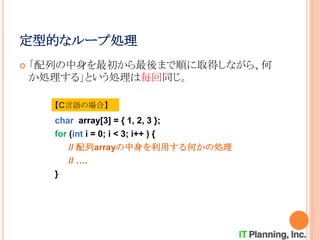 定型的なループ処理
 「配列の中身を最初から最後まで順に取得しながら、何
か処理する」という処理は毎回同じ。
【C言語の場合】
char array[3] = { 1, 2, 3 };
for (int i = 0; i < 3; i++ ) {
// 配列arrayの中身を利用する何かの処理
// ….
}
 