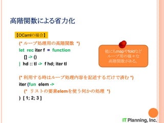 高階関数による省力化
(* ループ処理用の高階関数 *)
let rec iter f = function
[] -> ()
| hd :: tl -> f hd; iter tl
(* 利用する時はループ処理内容を記述するだけで済む *)
iter (fun elem ->
(* リストの要素elemを使う何かの処理 *)
) [ 1; 2; 3 ]
【OCamlの場合】
他にもmapやfoldなど
ループ用の様々な
高階関数がある。
 