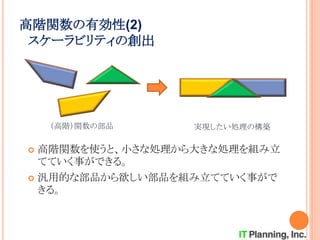 高階関数の有効性(2)
スケーラビリティの創出
 高階関数を使うと、小さな処理から大きな処理を組み立
てていく事ができる。
 汎用的な部品から欲しい部品を組み立てていく事がで
きる。
（高階）関数の部品 実現したい処理の構築
 