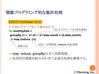 関数プログラミング的な集計処理
 map, reduce, groupByは全て高階関数。
 汎用的な関数を組み合わせて必要な処理を構築する。
(* 月別にグループ化して畳み込む *)
let monthlySale =
groupBy (fun s1 s2 -> s1.date.month = s2.date.month)
|> map (reduce (+))
【関数型言語(OCaml)の場合】
同じ月でグループ化（無名関数）
関数合成
(+)は二引数関数。(reduce (+))も関数
 