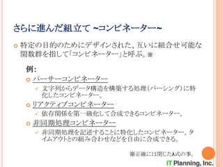 さらに進んだ組立て ~コンビネーター~
 特定の目的のためにデザインされた、互いに組合せ可能な
関数群を指して「コンビネーター」と呼ぶ。※
例：
 パーサーコンビネーター
 文字列からデータ構造を構築する処理（パーシング）に特
化したコンビネーター。
 リアクティブコンビネーター
 依存関係を第一級化して合成できるコンビネーター。
 非同期処理コンビネーター
 非同期処理を記述することに特化したコンビネーター。タ
イムアウトとの組み合わせなどを自由に合成できる。
※正確には閉じたλ式の事。
 