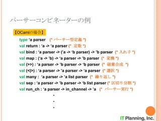 パーサーコンビネーターの例
type ‘a parser (* パーサー型定義 *)
val return : ‘a -> ‘a parser (* 定数 *)
val bind : ‘a parser -> (’a -> ‘b parser) -> ’b parser (* 入れ子 *)
val map : (‘a -> ’b) -> ‘a parser -> ’b parser (* 変換 *)
val (>>) : ‘a parser -> ’b parser -> ‘b parser (* 破棄合成 *)
val (<|>) : ‘a parser -> ’a parser -> ‘a parser (* 選択 *)
val many : ‘a parser -> ’a list parser (* 繰り返し *)
val sep : ‘a parser -> ’b parser -> ‘b list parser (* 区切り分割 *)
val run_ch : ‘a parser -> in_channel -> ’a (* パーサー実行 *)
・
・
・
【OCamlの場合】
 