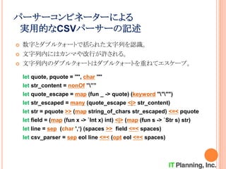 パーサーコンビネーターによる
実用的なCSVパーサーの記述
 数字とダブルクォートで括られた文字列を認識。
 文字列内にはカンマや改行が許される。
 文字列内のダブルクォートはダブルクォートを重ねてエスケープ。
let quote, pquote = '"', char '"'
let str_content = nonOf ”””
let quote_escape = map (fun _ -> quote) (keyword """")
let str_escaped = many (quote_escape <|> str_content)
let str = pquote >> (map string_of_chars str_escaped) <=< pquote
let field = (map (fun x -> `Int x) int) <|> (map (fun s -> `Str s) str)
let line = sep (char ',‘) (spaces >> field <=< spaces)
let csv_parser = sep eol line <=< (opt eol <=< spaces)
 