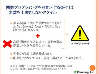 関数プログラミングを可能とする条件（２）
変数を上書きしないスタイル
 高階関数に渡した関数はいつ呼び
出されるか分からない（呼び出され
ないかもしれない）。
 高階関数が代入によって変わり得る
変数の中身を参照している。
スパゲティコード
 変数の内容は書き換えない。
 配列をやめてリスト（上書き不能なデータ列）を使う。
※元々、関数プログラミングの「関数」は数学的な関数を意図
しており、変数の上書きのない世界を想定したスタイル。
 