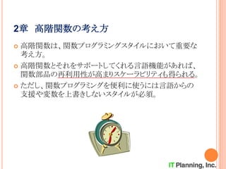 2章 高階関数の考え方
 高階関数は、関数プログラミングスタイルにおいて重要な
考え方。
 高階関数とそれをサポートしてくれる言語機能があれば、
関数部品の再利用性が高まりスケーラビリティも得られる。
 ただし、関数プログラミングを便利に使うには言語からの
支援や変数を上書きしないスタイルが必須。
 