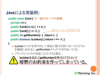 JAVAによる実装例：
public class Card { // 一枚のカードの表現
private int i;
public Card(int n) { i = n; }
public Card() { i = -1; }
public int getNumber() { return i; }
public boolean isJoker() { return i == -1; }
}
-1をジョーカーの目印とする
 isJokerメソッドを呼び出して事前に数字を持つカードかどうか
を確認し忘れると、getNumberメソッドで-1が返ってくる。
 ブラックジャックの実装しようとすると嵌る。
isJokerを忘れてgetNumberを呼ぶとアウトという
暗黙のお約束を作ってしまっている。
 