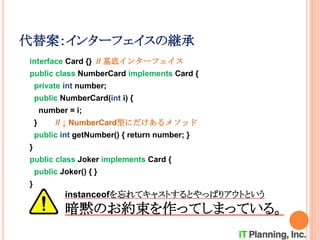 代替案：インターフェイスの継承
interface Card {} // 基底インターフェイス
public class NumberCard implements Card {
private int number;
public NumberCard(int i) {
number = i;
} // ↓ NumberCard型にだけあるメソッド
public int getNumber() { return number; }
}
public class Joker implements Card {
public Joker() { }
}
instanceofを忘れてキャストするとやっぱりアウトという
暗黙のお約束を作ってしまっている。
 