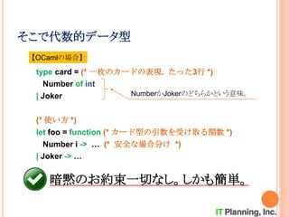 そこで代数的データ型
type card = (* 一枚のカードの表現. たった3行 *)
Number of int
| Joker
(* 使い方 *)
let foo = function (* カード型の引数を受け取る関数 *)
Number i -> … (* 安全な場合分け *)
| Joker -> …
NumberかJokerのどちらかという意味。
【OCamlの場合】
暗黙のお約束一切なし。しかも簡単。
 