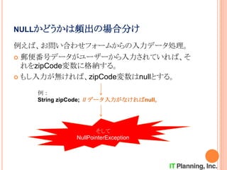 NULLかどうかは頻出の場合分け
例えば、お問い合わせフォームからの入力データ処理。
 郵便番号データがユーザーから入力されていれば、そ
れをzipCode変数に格納する。
 もし入力が無ければ、zipCode変数はnullとする。
例：
String zipCode; // データ入力がなければnull。
そして
NullPointerException
 