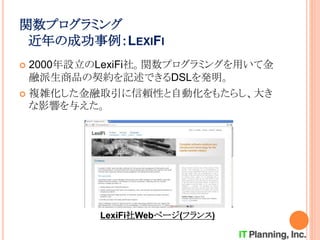 関数プログラミング
近年の成功事例：LEXIFI
 2000年設立のLexiFi社。関数プログラミングを用いて金
融派生商品の契約を記述できるDSLを発明。
 複雑化した金融取引に信頼性と自動化をもたらし、大き
な影響を与えた。
LexiFi社Webページ(フランス)
 
