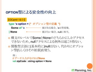 OPTION型による安全性の向上
 構文のレベルでSomeとNoneのどちらかにしかアクセス
できないため、nullアクセスによる例外は起こり得ない。
 関数型言語に(基本的に)nullはない。代わりにオプショ
ン型(もしくはその拡張)を使う。
type ‘a option = (* オプション型の定義 *)
Some of ‘a
| None
値がある場合。’aは型変数。
値がない場合。nullに相当。
【OCamlの場合】
例：
// データ入力がなければNone
val zipCode : string option = None
 