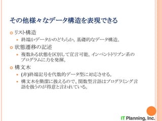 その他様々なデータ構造を表現できる
 リスト構造
 終端かデータかのどちらか。基礎的なデータ構造。
 状態遷移の記述
 複数ある状態を区別して宣言可能。インベントドリブン系の
プログラムに力を発揮。
 構文木
 (非)終端記号を代数的データ型に対応させる。
 構文木を簡潔に扱えるので、関数型言語はプログラミング言
語を扱うのが得意と言われている。
 