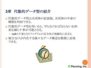 3章 代数的データ型の紹介
 代数的データ型は共用体の拡張版。共用体の中身の
種類を判別できる。
 代数的データ型を用いると、守らなければならないお約
束を減らす事が可能となる。
 nullは不要となりプログラムの安全性が飛躍的に高まる。
 場合分けが内在する様々なデータ構造を簡潔に表現
できる。
 