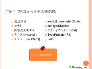 ご紹介できなかったその他話題
 遅延評価
 モナド
 幽霊型/GADTs
 型クラス(Haskell)
 モジュール(OCaml)
 implicit parameter(Scala)
 self type(Scala)
 アクティブパターン(F#)
 TypeProvider(F#)
・・・etc
詳しくは書籍/Webで
 