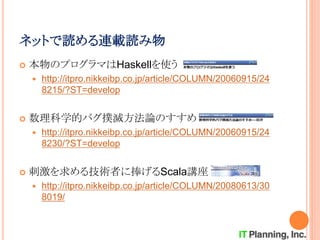 ネットで読める連載読み物
 本物のプログラマはHaskellを使う
 http://itpro.nikkeibp.co.jp/article/COLUMN/20060915/24
8215/?ST=develop
 数理科学的バグ撲滅方法論のすすめ
 http://itpro.nikkeibp.co.jp/article/COLUMN/20060915/24
8230/?ST=develop
 刺激を求める技術者に捧げるScala講座
 http://itpro.nikkeibp.co.jp/article/COLUMN/20080613/30
8019/
 