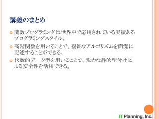 講義のまとめ
 関数プログラミングは世界中で応用されている実績ある
プログラミングスタイル。
 高階関数を用いることで、複雑なアルゴリズムを簡潔に
記述することができる。
 代数的データ型を用いることで、強力な静的型付けに
よる安全性を活用できる。
 