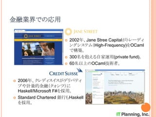 金融業界での応用
 2006年、クレディスイスがデリバティ
ブや計量的金融（クォンツ）に
Haskell/Microsoft F#を採用。
 Standard Chartered 銀行もHaskell
を採用。
 2002年、Jane Stree Capitalがトレーディ
ングシステム（High-Frequency)をOCaml
で構築。
 300名を抱える自家運用(private fund)。
 60名以上のOCaml技術者。
 