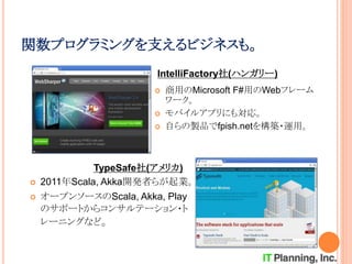関数プログラミングを支えるビジネスも。
 商用のMicrosoft F#用のWebフレーム
ワーク。
 モバイルアプリにも対応。
 自らの製品でfpish.netを構築・運用。
 2011年Scala, Akka開発者らが起業。
 オープンソースのScala, Akka, Play
のサポートからコンサルテーション・ト
レーニングなど。
IntelliFactory社(ハンガリー)
TypeSafe社(アメリカ)
 