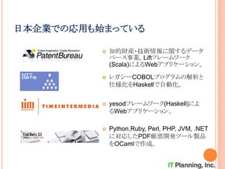 日本企業での応用も始まっている
 yesodフレームワーク(Haskell)によ
るWebアプリケーション。
 レガシーCOBOLプログラムの解析と
仕様化をHaskellで自動化。
 知的財産・技術情報に関するデータ
ベース事業。Liftフレームワーク
(Scala)によるWebアプリケーション。
 Python,Ruby, Perl, PHP, JVM, .NET
に対応したPDF帳票開発ツール製品
をOCamlで作成。
 
