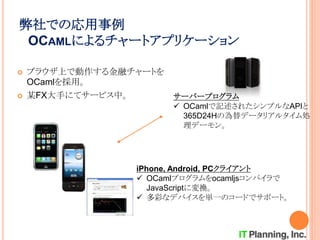 弊社での応用事例
OCAMLによるチャートアプリケーション
 ブラウザ上で動作する金融チャートを
OCamlを採用。
 某FX大手にてサービス中。
iPhone, Android, PCクライアント
 OCamlプログラムをocamljsコンパイラで
JavaScriptに変換。
 多彩なデバイスを単一のコードでサポート。
サーバープログラム
 OCamlで記述されたシンプルなAPIと
365D24Hの為替データリアルタイム処
理デーモン。
 