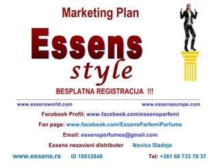 Marketing Plan

style
BESPLATNA REGISTRACIJA !!!
www.essensworld.com

www.essenseurope.com

Facebook Profil: www.facebook.com/essensparfemi
Fan page: www.facebook.com/EssensParfemiParfume
Email: essensperfumes@gmail.com
Essens nezavisni distributer

www.essens.rs

ID 10012848

Novica Sladoje
Tel: +381 60 733 78 37

 