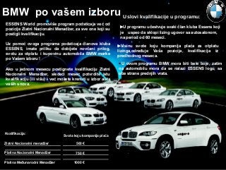 BMW po vašem izboru Uslovi kvalifikacije u programu:
ESSENS World promoviše program podsticaja već od
pozicije Zlatni Nacionalni Menadžer, za sve one koji su
postigli kvalifikaciju.
Uz pomoć ovoga programa podsticaja članova kluba
ESSENS, imate priliku da dobijete novčani prilog,
svotu za otplatu i kupovinu automobila BMW marke
po Vašem izboru !
Ako u jednom mesecu postignete kvalifikaciju Zlatni
Nacionalni Menadžer, sledeći mesec potvrdite istu
kvalifikaciju (ili višu) i već možete krenuti u izbor auta
vaših snova.

Kvalifikacija:

Svota koju kompanija plaća

Zlatni Nacionalni menadžer

500 €

Platina Nacionalni Menadžer

750 €

Platina Međunarodni Menadžer

1000 €

U programu učestvuje svaki član kluba Essens koji
je uspeo da sklopi lizing ugovor sa autosalonom,
na period od 60 meseci.
Visinu svote koju kompanija plaća za otplatu
lizinga,određuje Vaša pozicija, kvalifikacija iz
predhodnog meseca.
U ovom programu BMW mora biti bele boje, zatim
na automobilu mora da se nalazi ESSENS logo, sa
obe strane prednjih vrata.

 