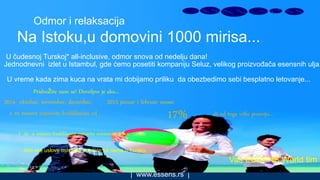 | www.essens.rs |
Odmor i relaksacija
Na Istoku,u domovini 1000 mirisa...
U čudesnoj Turskoj* all-inclusive, odmor snova od nedelju dana!
Jednodnevni izlet u Istambul, gde ćemo posetiti kompaniju Seluz, velikog proizvođača esensnih ulja.
U vreme kada zima kuca na vrata mi dobijamo priliku da obezbedimo sebi besplatno letovanje...
Pridružite nam se! Dovoljno je ako...
2014 oktobar, novembar, decembar, 2015 januar i februar mesec
u tri meseca napravite kvalifikaciju od -ili od toga višlu poziciju...17%
I da u mesecu kvalifikacije ostvarite minimum 300 € zarade
...ako ove uslove ostvarite putujete sa nama u Tursku.
Vaš ESSENS World tim
 