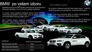 ESSENS World promoviše program podsticaja već od pozicije Zlatni
Nacionalni Menadžer, za sve one koji su postigli kvalifikaciju.
Uz pomoć ovoga programa podsticaja članova kluba ESSENS,
imate priliku da dobijete novčani prilog, svotu za otplatu i kupovinu
automobila BMW marke po Vašem izboru !
Ako u jednom mesecu postignete kvalifikaciju Zlatni Nacionalni
Menadžer, sledeći mesec potvrdite istu kvalifikaciju (ili višu) i već
možete krenuti u izbor auta vaših snova.
BMW po vašem izboru Uslovi kvalifikacije u programu:
U programu učestvuje svaki član kluba Essens koji je uspeo da
sklopi lizing ugovor sa autosalonom, na period od 60 meseci.
Visinu svote koju kompanija plaća za otplatu lizinga,određuje
Vaša pozicija, kvalifikacija iz predhodnog meseca.
U ovom programu BMW mora biti bele boje, zatim na automobilu
mora da se nalazi ESSENS logo, sa obe strane prednjih vrata.
Kvalifikacija:
Svota koju kompanija plaća
Zlatni Nacionalni menadžer 500 €
Platina Nacionalni Menadžer 750 €
Platina Međunarodni Menadžer 1000 €
 