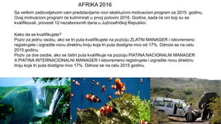 Sa velikim zadovoljstvom vam predstavljamo novi ekskluzivni motivacioni program za 2015. godinu.
Ovaj motivacioni program će kulminirati u prvoj polovini 2016. Godine, kada će oni koji su se
kvalifikovali, provesti 12 nezaboravnih dana u Južnoafričkoj Republici.
Kako da se kvalifikujete?
Poziv za jednu osobu, ako se tri puta kvalifikujete na poziciju ZLATNI MANAGER i istovremeno
registrujete i izgradite novu direktnu liniju koja tri puta dostigne nivo od 17%. Odnosi se na celu
2015 godinu.
Poziv za dve osobe, ako se četiri puta kvalifikuje na poziciju PlATINA NACIONALNI MANAGER
ili PlATINA INTERNACIONALNI MANAGER I istovremeno registrujete i izgradite novu direktnu
liniju koja tri puta dostigne nivo 17%. Odnosi se na celu 2015 godinu.
AFRIKA 2016
 
