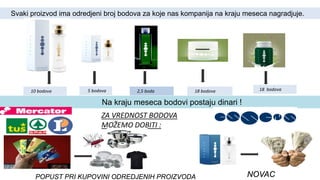 10 bodova 5 bodova 2,5 boda 18 bodova 18 bodova
ZA VREDNOST BODOVA
MOŽEMO DOBITI :
NOVACPOPUST PRI KUPOVINI ODREDJENIH PROIZVODA
Svaki proizvod ima odredjeni broj bodova za koje nas kompanija na kraju meseca nagradjuje.
Na kraju meseca bodovi postaju dinari !
 